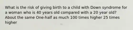 What is the risk of giving birth to a child with Down syndrome for a woman who is 40 years old compared with a 20 year old? About the same One-half as much 100 times higher 25 times higher