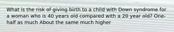 What is the risk of giving birth to a child with Down syndrome for a woman who is 40 years old compared with a 20 year old? One-half as much About the same much higher