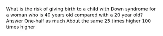 What is the risk of giving birth to a child with Down syndrome for a woman who is 40 years old compared with a 20 year old? Answer One-half as much About the same 25 times higher 100 times higher