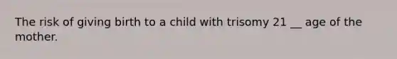 The risk of giving birth to a child with trisomy 21 __ age of the mother.