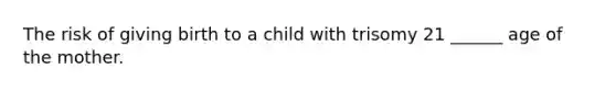 The risk of giving birth to a child with trisomy 21 ______ age of the mother.