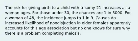 The risk for giving birth to a child with trisomy 21 increases as a woman ages. For those under 30, the chances are 1 in 3000. For a woman of 48, the incidence jumps to 1 in 9. Causes An increased likelihood of nondisjuction in older females apparently accounts for this age association but no one knows for sure why there is a problem completing meiosis.