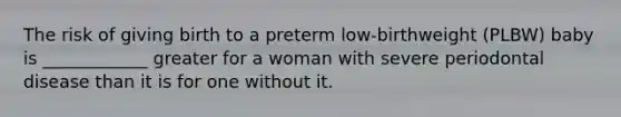 The risk of giving birth to a preterm low-birthweight (PLBW) baby is ____________ greater for a woman with severe periodontal disease than it is for one without it.