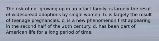 The risk of not growing up in an intact family: is largely the result of widespread adoptions by single women. b. ​is largely the result of teenage pregnancies. c. ​is a new phenomenon first appearing in the second half of the 20th century. d. ​has been part of American life for a long period of time.