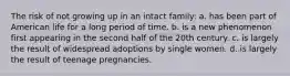 The risk of not growing up in an intact family: a. ​has been part of American life for a long period of time. b. ​is a new phenomenon first appearing in the second half of the 20th century. c. ​is largely the result of widespread adoptions by single women. d. ​is largely the result of teenage pregnancies.