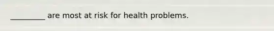 _________ are most at risk for health problems.