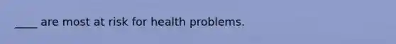 ____ are most at risk for health problems.