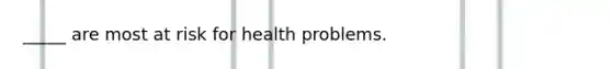 _____ are most at risk for health problems.