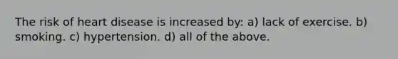 The risk of heart disease is increased by: a) lack of exercise. b) smoking. c) hypertension. d) all of the above.