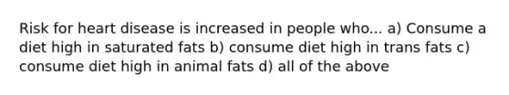 Risk for heart disease is increased in people who... a) Consume a diet high in saturated fats b) consume diet high in trans fats c) consume diet high in animal fats d) all of the above