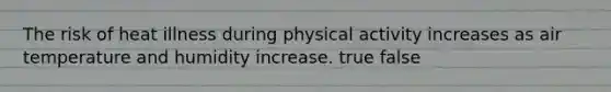 The risk of heat illness during physical activity increases as air temperature and humidity increase. true false