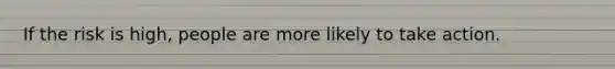 If the risk is high, people are more likely to take action.
