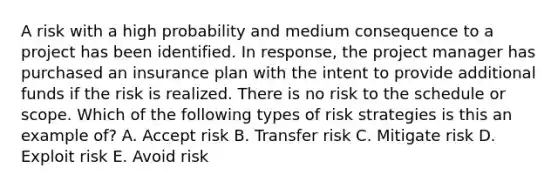 A risk with a high probability and medium consequence to a project has been identified. In response, the project manager has purchased an insurance plan with the intent to provide additional funds if the risk is realized. There is no risk to the schedule or scope. Which of the following types of risk strategies is this an example of? A. Accept risk B. Transfer risk C. Mitigate risk D. Exploit risk E. Avoid risk