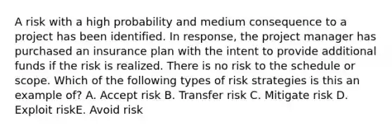 A risk with a high probability and medium consequence to a project has been identified. In response, the project manager has purchased an insurance plan with the intent to provide additional funds if the risk is realized. There is no risk to the schedule or scope. Which of the following types of risk strategies is this an example of? A. Accept risk B. Transfer risk C. Mitigate risk D. Exploit riskE. Avoid risk