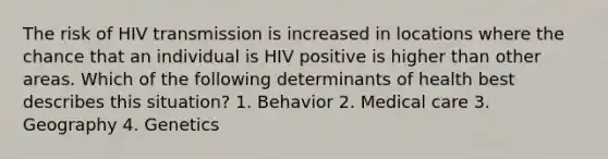 The risk of HIV transmission is increased in locations where the chance that an individual is HIV positive is higher than other areas. Which of the following determinants of health best describes this situation? 1. Behavior 2. Medical care 3. Geography 4. Genetics