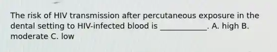 The risk of HIV transmission after percutaneous exposure in the dental setting to HIV-infected blood is ____________. A. high B. moderate C. low