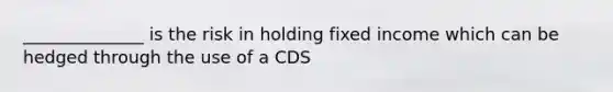 ______________ is the risk in holding fixed income which can be hedged through the use of a CDS