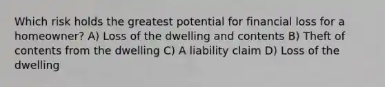 Which risk holds the greatest potential for financial loss for a homeowner? A) Loss of the dwelling and contents B) Theft of contents from the dwelling C) A liability claim D) Loss of the dwelling