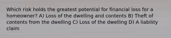 Which risk holds the greatest potential for financial loss for a homeowner? A) Loss of the dwelling and contents B) Theft of contents from the dwelling C) Loss of the dwelling D) A liability claim