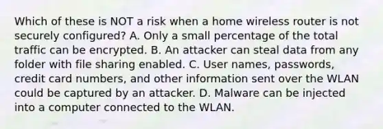 Which of these is NOT a risk when a home wireless router is not securely configured? A. Only a small percentage of the total traffic can be encrypted. B. An attacker can steal data from any folder with file sharing enabled. C. User names, passwords, credit card numbers, and other information sent over the WLAN could be captured by an attacker. D. Malware can be injected into a computer connected to the WLAN.