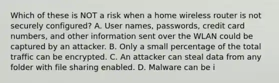 Which of these is NOT a risk when a home wireless router is not securely configured? A. User names, passwords, credit card numbers, and other information sent over the WLAN could be captured by an attacker. B. Only a small percentage of the total traffic can be encrypted. C. An attacker can steal data from any folder with file sharing enabled. D. Malware can be i