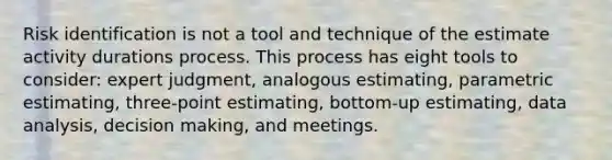 Risk identification is not a tool and technique of the estimate activity durations process. This process has eight tools to consider: expert judgment, analogous estimating, parametric estimating, three-point estimating, bottom-up estimating, data analysis, decision making, and meetings.