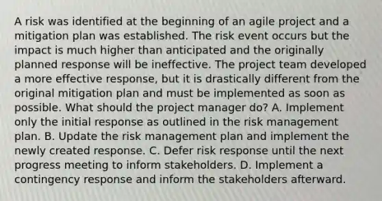 A risk was identified at the beginning of an agile project and a mitigation plan was established. The risk event occurs but the impact is much higher than anticipated and the originally planned response will be ineffective. The project team developed a more effective response, but it is drastically different from the original mitigation plan and must be implemented as soon as possible. What should the project manager do? A. Implement only the initial response as outlined in the risk management plan. B. Update the risk management plan and implement the newly created response. C. Defer risk response until the next progress meeting to inform stakeholders. D. Implement a contingency response and inform the stakeholders afterward.