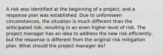 A risk was identified at the beginning of a project, and a response plan was established. Due to unforeseen circumstances, the situation is much different than the anticipated risk, resulting in an even higher level of risk. The project manager has an idea to address the new risk efficiently, but the response is different from the original risk mitigation plan. What should the project manager do?