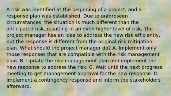 A risk was identified at the beginning of a project, and a response plan was established. Due to unforeseen circumstances, the situation is much different than the anticipated risk, resulting in an even higher level of risk. The project manager has an idea to address the new risk efficiently, but the response is different from the original risk mitigation plan. What should the project manager do? A. Implement only those responses that are compatible with the risk management plan. B. Update the risk management plan and implement the new response to address the risk. C. Wait until the next progress meeting to get management approval for the new response. D. Implement a contingency response and inform the stakeholders afterward.