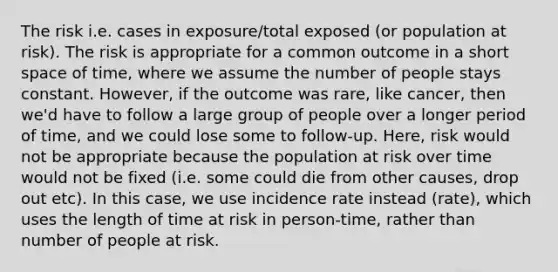 The risk i.e. cases in exposure/total exposed (or population at risk). The risk is appropriate for a common outcome in a short space of time, where we assume the number of people stays constant. However, if the outcome was rare, like cancer, then we'd have to follow a large group of people over a longer period of time, and we could lose some to follow-up. Here, risk would not be appropriate because the population at risk over time would not be fixed (i.e. some could die from other causes, drop out etc). In this case, we use incidence rate instead (rate), which uses the length of time at risk in person-time, rather than number of people at risk.