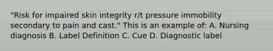 "Risk for impaired skin integrity r/t pressure immobility secondary to pain and cast." This is an example of: A. Nursing diagnosis B. Label Definition C. Cue D. Diagnostic label