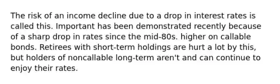 The risk of an income decline due to a drop in interest rates is called this. Important has been demonstrated recently because of a sharp drop in rates since the mid-80s. higher on callable bonds. Retirees with short-term holdings are hurt a lot by this, but holders of noncallable long-term aren't and can continue to enjoy their rates.