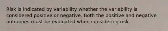 Risk is indicated by variability whether the variability is considered positive or negative. Both the positive and negative outcomes must be evaluated when considering risk