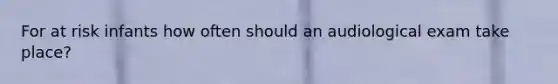 For at risk infants how often should an audiological exam take place?