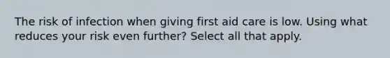 The risk of infection when giving first aid care is low. Using what reduces your risk even further? Select all that apply.