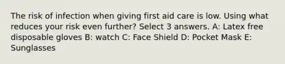 The risk of infection when giving first aid care is low. Using what reduces your risk even further? Select 3 answers. A: Latex free disposable gloves B: watch C: Face Shield D: Pocket Mask E: Sunglasses