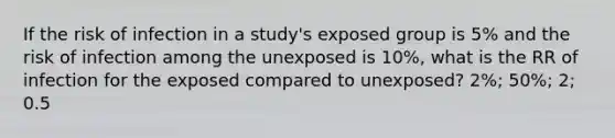 If the risk of infection in a study's exposed group is 5% and the risk of infection among the unexposed is 10%, what is the RR of infection for the exposed compared to unexposed? 2%; 50%; 2; 0.5