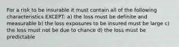 For a risk to be insurable it must contain all of the following characteristics EXCEPT: a) the loss must be definite and measurable b) the loss exposures to be insured must be large c) the loss must not be due to chance d) the loss must be predictable