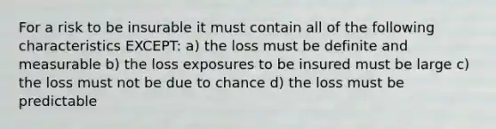 For a risk to be insurable it must contain all of the following characteristics EXCEPT: a) the loss must be definite and measurable b) the loss exposures to be insured must be large c) the loss must not be due to chance d) the loss must be predictable