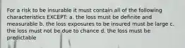 For a risk to be insurable it must contain all of the following characteristics EXCEPT: a. the loss must be definite and measurable b. the loss exposures to be insured must be large c. the loss must not be due to chance d. the loss must be predictable