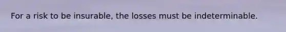 For a risk to be insurable, the losses must be indeterminable.