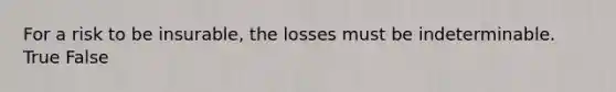 For a risk to be insurable, the losses must be indeterminable. True False