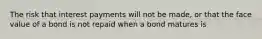 The risk that interest payments will not be​ made, or that the face value of a bond is not repaid when a bond matures is