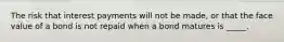 The risk that interest payments will not be​ made, or that the face value of a bond is not repaid when a bond matures is _____.