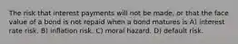 The risk that interest payments will not be made, or that the face value of a bond is not repaid when a bond matures is A) interest rate risk. B) inflation risk. C) moral hazard. D) default risk.