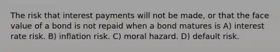 The risk that interest payments will not be made, or that the face value of a bond is not repaid when a bond matures is A) interest rate risk. B) inflation risk. C) moral hazard. D) default risk.