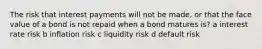 The risk that interest payments will not be made, or that the face value of a bond is not repaid when a bond matures is? a interest rate risk b inflation risk c liquidity risk d default risk