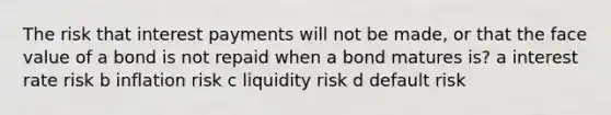 The risk that interest payments will not be made, or that the face value of a bond is not repaid when a bond matures is? a interest rate risk b inflation risk c liquidity risk d default risk