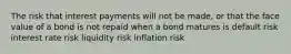 The risk that interest payments will not be made, or that the face value of a bond is not repaid when a bond matures is default risk interest rate risk liquidity risk inflation risk