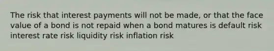 The risk that interest payments will not be made, or that the face value of a bond is not repaid when a bond matures is default risk interest rate risk liquidity risk inflation risk